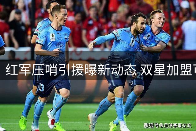 红军压哨引援曝新动态 双星加盟可能性浮现